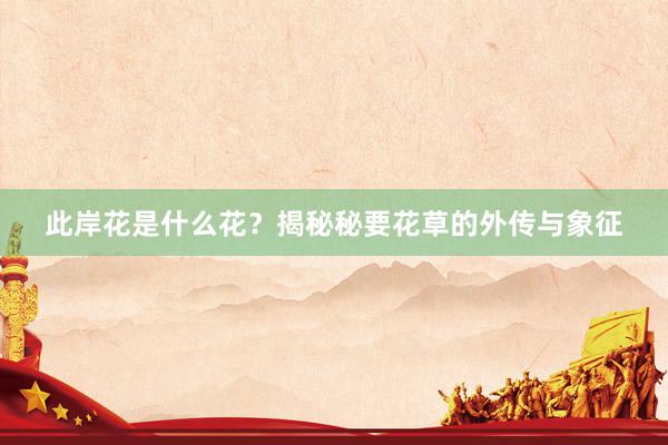 此岸花是什么花?揭秘秘要花草的外传与象征